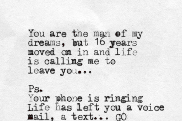 You are the man of my dreams, but 16 years moved on in and life is calling me to leave you... Ps. Your phone is ringing Life has left you a voice mail, a text... GO