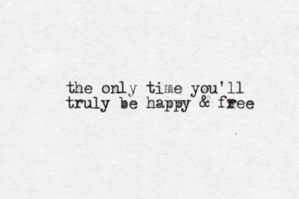 the only time you'll truly be happy & free 