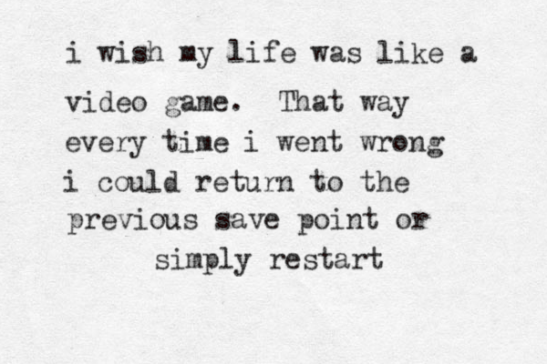 i wish my life was like a video game. That way every time i went wrong i could return to the previous save point or simply restart