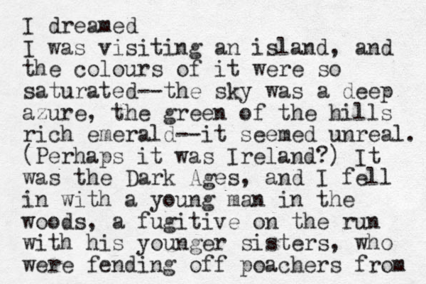 I dreamed I was visiting an island, and the colours of it were so saturated--the sky was a deep azure, the green of the hills rich emerald--it seemed unreal. (Perhaps it was Ireland?) It was the Dark Ages, and I fell in with a young man in the woods , a fugitive on the run with his younger sisters, who were fending off poachers from 
