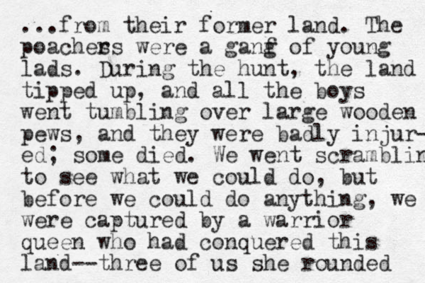 ...from their former land. The poaches rs were a ganf g of young lads. During the hunt, the land tipped up, and all the boys went tumbling over large wooden pews, and they were badly injur- ed; some died. We went scrambling to see what we could do, but before we could do anything, we were captured by a warrior queen who had conquered this land--three of us she rounded 