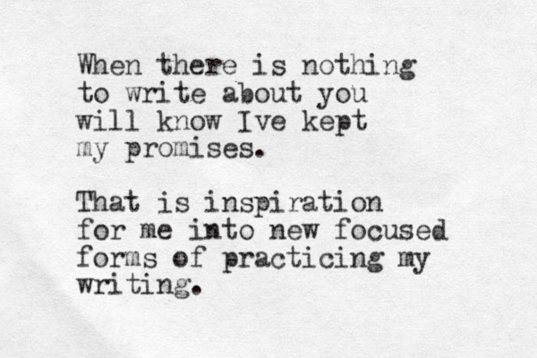 When there is nothing to write about you will know Ive kept my promises. That is inspiration for me into new focused forms of practicing my writing. 