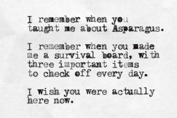 I remember when you taught me about Asparagus. I remember when you made me a survival board, with three important items to check off every day. I wish you were actually here now. 
