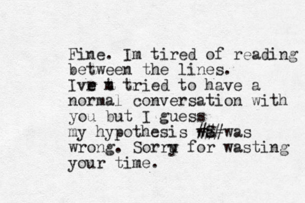 Fine. Im tired of reading between the lines. Ivr m e e t tried to have a normal conversation with you but I guess my hypothesis wS a ###was wrong. Sorru y for wasting your time. 