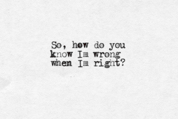So, how do you know Im wrong when Im right? 