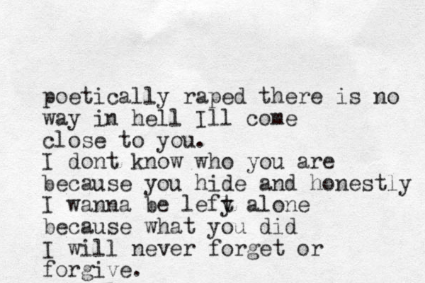 poetically raped there is no way in hell Ill com e close to you. I dont know who you are because you hide and honestly I wanna be lefy t alone because what you did I will never forget or forgive. 