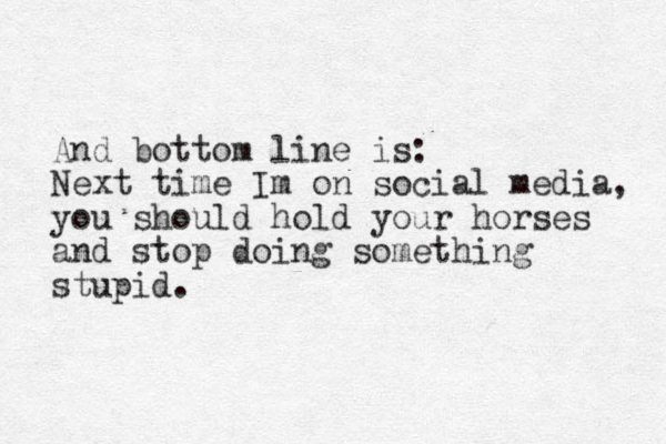 And bottom line is : Next time Im on social media, you should hold your horses and stop doing something stupid. 