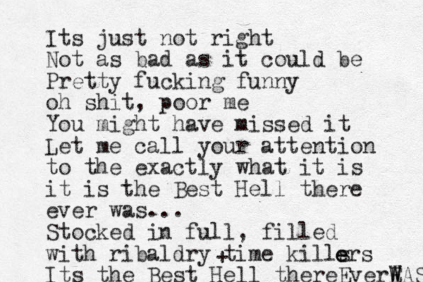 Its just not right Not as bad as it could be Pretty fucking funny oh shit, poor me You might have missed it Let me call your attention to the exactly what it is it is the Best Hell there ever was... Stocked in full, fill ed with ribaldry time kills Its the Best Hell thereEverE W WAS e e ers + 