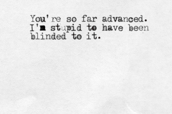 You're so far advanced. I'n m m m stupid to have been blinded to it. 