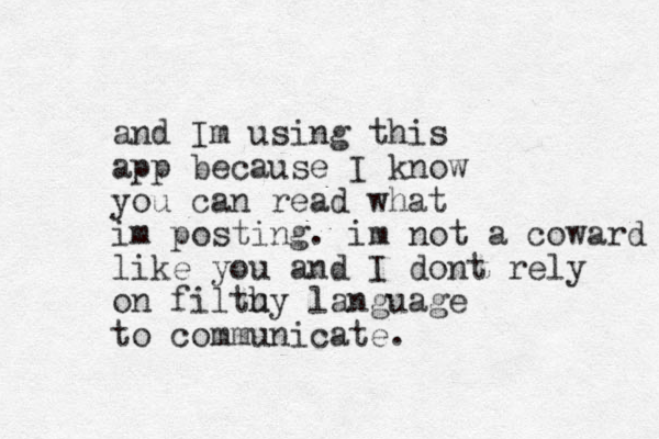 and Im using this app because I know you can read what im posting. im not a coward like you and I dont rely on filtu hy language to communicate. 