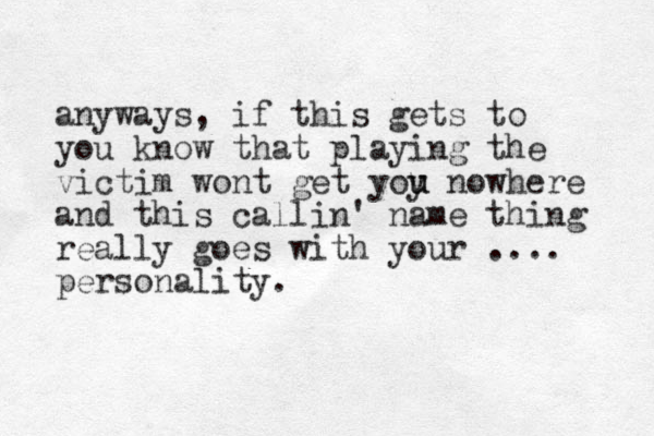 anyways, if this gets to you know that playing the victim wont get yoy u u nowhere and this callin' name thing really goes with your .... personality. 