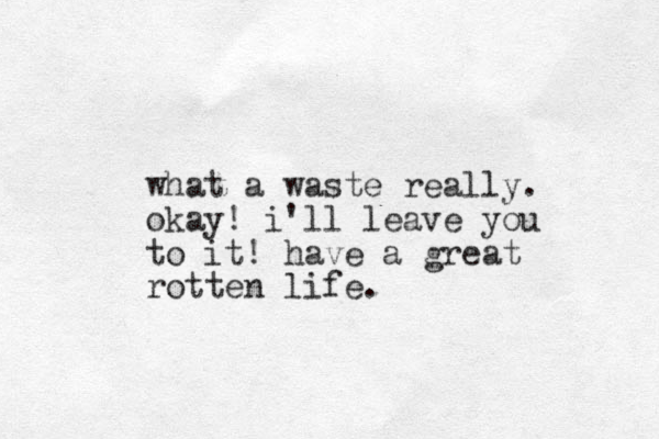 what a waste really. okay! i'll leave you to it! have a great rotten life .
