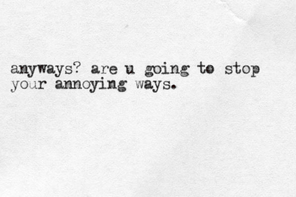 anyways? are u going to stop your annoying ways. 