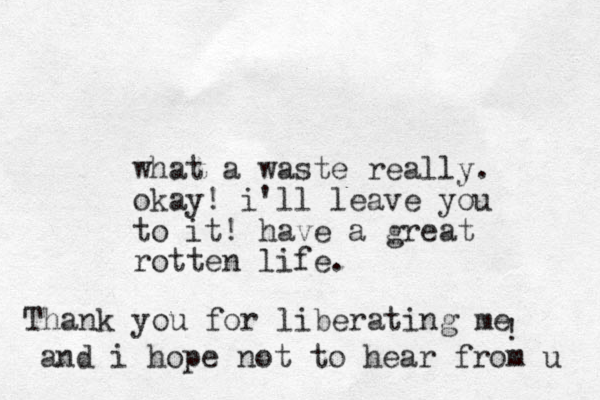 what a waste really. okay! i'll leave you to it! have a great rotten life . Thank you for liberating me ! and i hope not to hear from u 