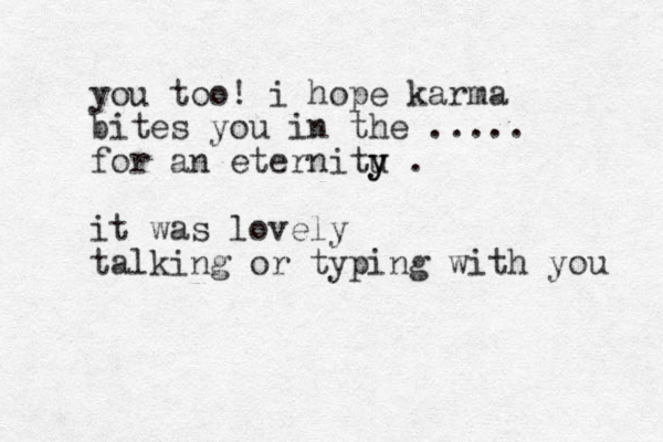 you too! i hope karma bites you in the ..... for an eternitu y y . it was lovely talking or typing with you 