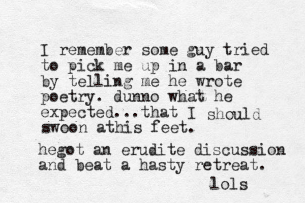 I remember some guy tried to pick me up in a bar by telling me he wrote poetry. dunno what he expected... that I should swoon athis feet. hegot an erudite discussion and beat a hasty retreat. lols 