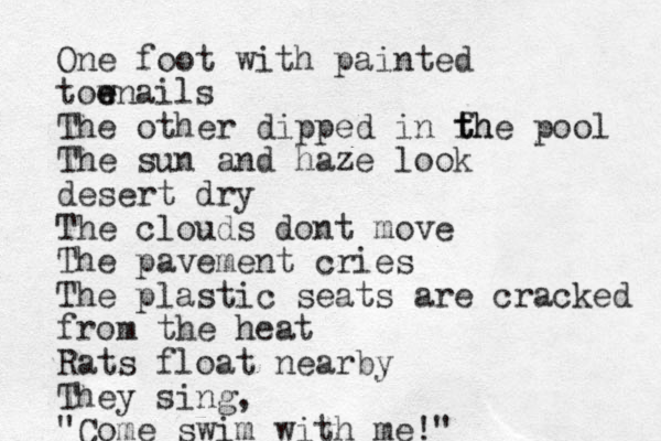 One foot with painted tow e enails The other dipped in fh t the pool The sun and haze look desert dry The clouds dont move The pavement cries The plastic seats are cracked from the heat Rats float nearby They sing, "Come swim with me!" 