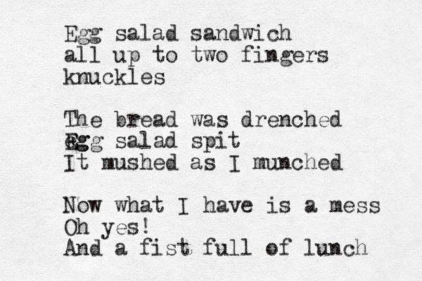Egg salad sandwich all up to two fingers knuckles The bread was drenched eg E Egg salad spit It mushed as I munched Now what I have is a mess Oh yes! And a fist full of lunch 