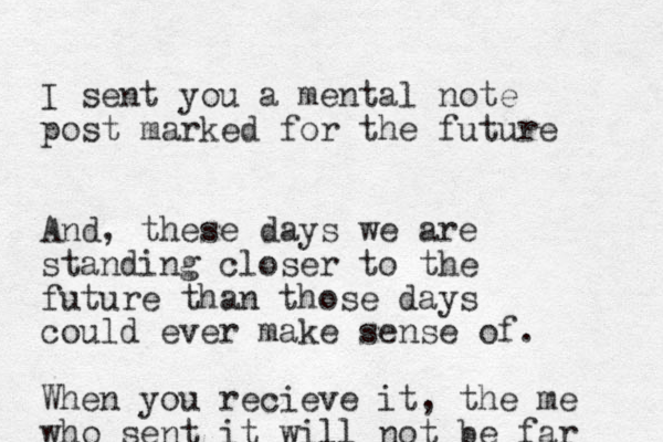 I sent you a mental note post marked for the future And, these days we are standing closer to the future than those days could ever make sense of. When you recieve it, the me who sent it will not be far 
