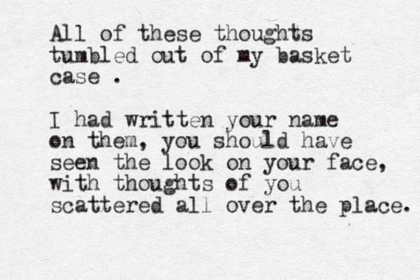 All of these thoughts tumbled out of my basket case . I had written your name on them, you should have seen the look on your face, with thoughts of you scattered all over the place. 