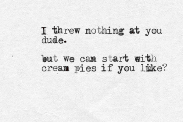 I threw nothing at you dude. but we can start eith w cream pies if you lu ike? 