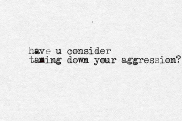 have u consider taming down your aggression? 