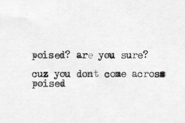 poised? are you sure? cuz you dont come across poised
