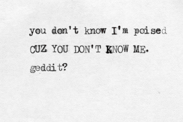 you don't know I'm poised CUZ YOU DON'T L K KNOW ME. geddit?