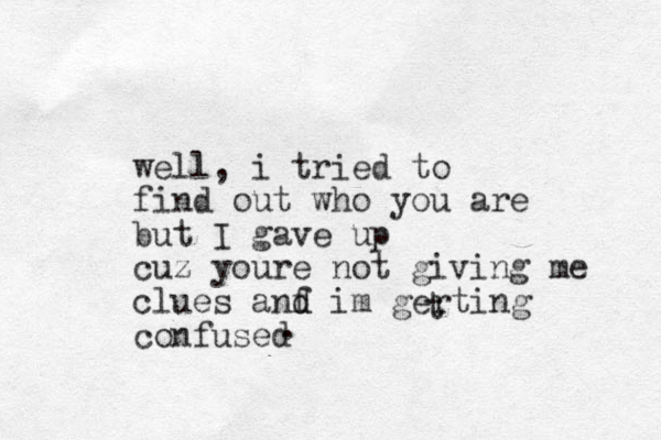 well, i tried to find out who you are but I ga ve up cuz youre not giving me clues anf d d im gerting confused t . 
