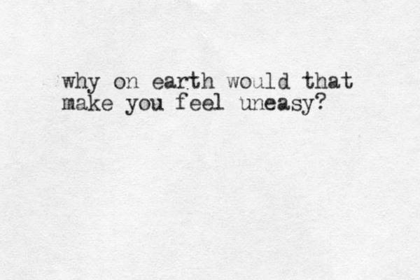 why on earth would that make you feel uneasy?