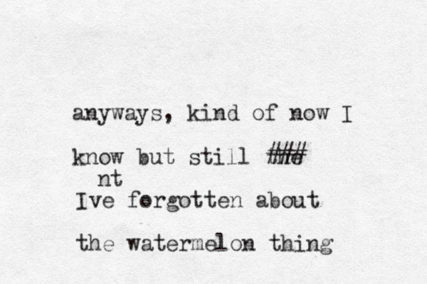 anyways, kind of now I know but still the ### Ive forgotten about the watermelon thing nt 