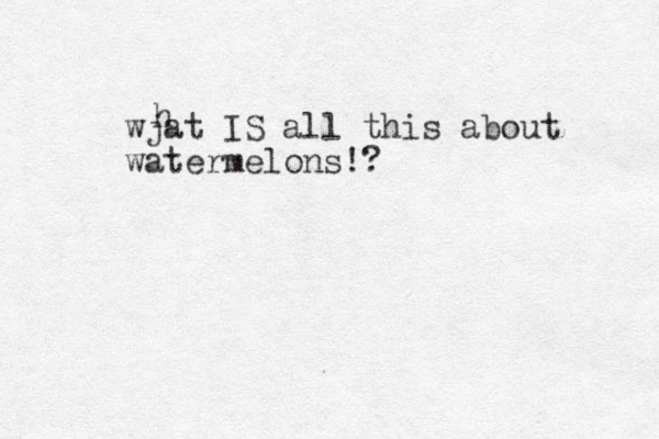 wjat IS all this about watermelons!? h 