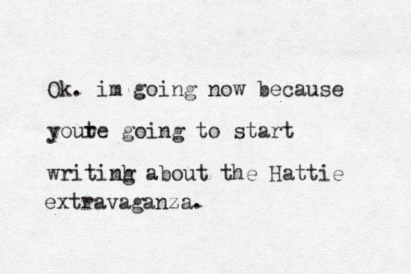 Ok. im going now because youte r going to start w ritimh ng about the Hattie extravaganza.