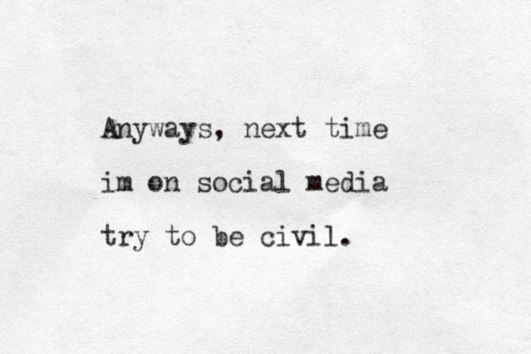 Anyways, next time im on social media try to be civil . 