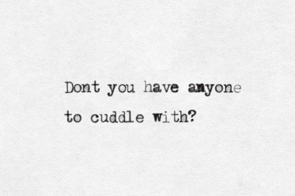 Dont you have any one to cuddle with? 