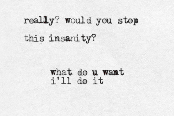 what do u want i'll do it really? would you stop this insanity ? 