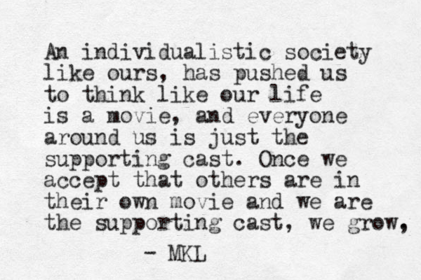 An individualistic society like ours, has pushed us to think like our life is a movie, and everyone around us is just the supporting cast. Once we accept that others are in their own movie and we are the supporting cast, we grow, . - MKL