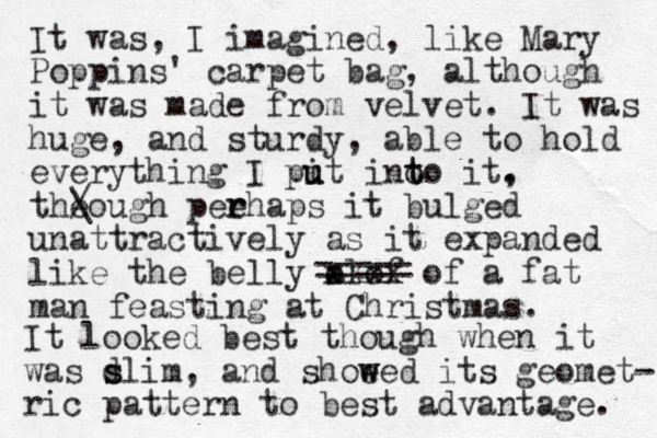 It was, I imagined, like Mary Poppins' carpet bag, although it was made from velvet. It was huge , and sturdy, able to hold everything I pit u u ino t to it. , theough peehaps r r it bulged unattractively as it expanded like the belly a olof xxxx of a fat man feasting at Christmas. ===== / \ It looked best though when it was d s slim, and shoeed w w its geomet- ric pattern to best advantage. 