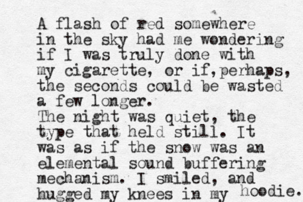 A flash of red somewhere in the sky had me wondering if I was truly done with my cigarette, or if perhaps , , the seconds could be wasted a few longer. The night was quiet, the type that held still. It was as if the snow was an elemental sound buffering mechanism. I smiled, and hugged my knees in my hoodie. 