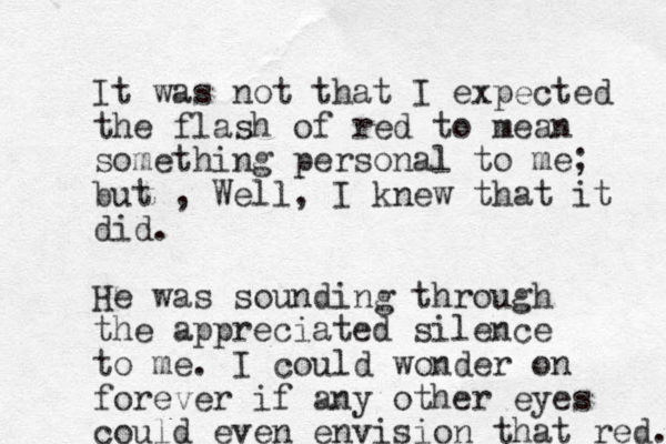 It was not that I expected the flash of red to mean something personal to me; but , Well, I knew that it did. He was sounding through the appreciated silence to me. I could wonder on forever if any other eyes could even envision that red. 