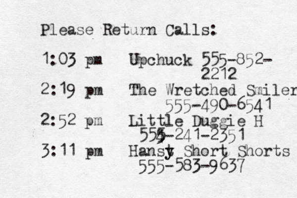 Please Return Calls: 1:03 pm Up chuck 555-852- 2212 2:19 pm The Wretched Smiler 555-490-6541 2:52 pm Little Duggie H 554 5 5 5-241-2351 3:11 pm Hanst y y Short Shorts 555-583-9637 