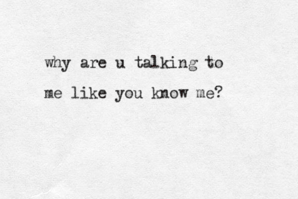 why are u talking to me like you know me?