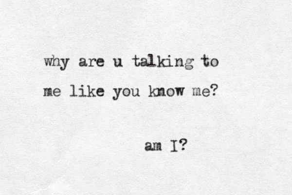 why are u talking to me like you know me? am I?