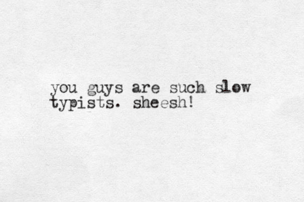 you guys are such slow typists. sheesh!