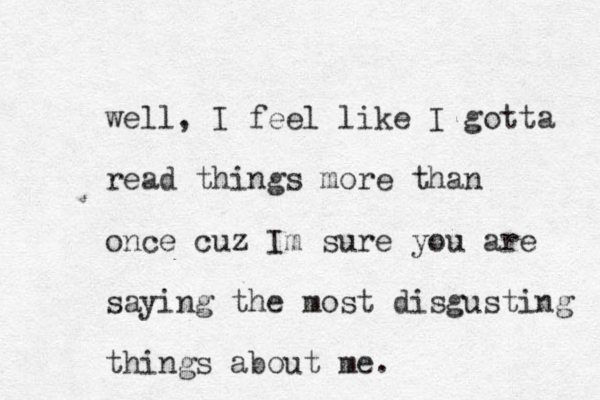well, I feel like I gotta read things more than once cuz Im sure you are saying the most disgusting things about me. 