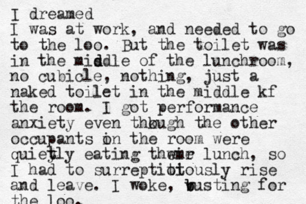 I dreamed I was at work, and needed to go to the loo. But the toilet was in the misdle of d d the lunchroom, no cubicle, nothing, just a naked toilet in the middle kf the room. I got performance anxiety even thk ough the other occupants o in the room were quiet y tly eating thwir eme lunch, so I had to surreptiot tiously rise and leave. I woke, v b busting for the loo.