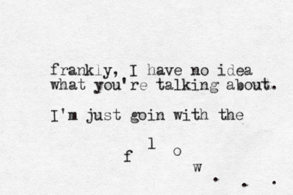 frankly, I have no idea what you're talking about. I'm just goin with the f l o w . . . 