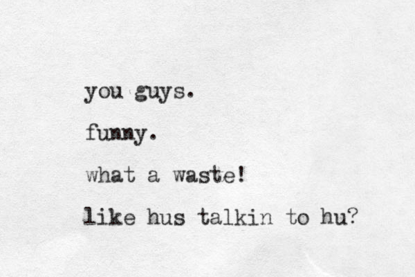 you guys. funny. what a waste! like hus talkin to hu?