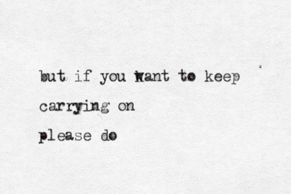 but if you k want to keep carrying on please do