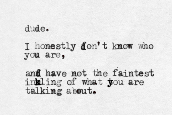 dude. I honestly fon't know who you are, d d anf d d have not the faintest inmling k k k of what t y you are talking about.
